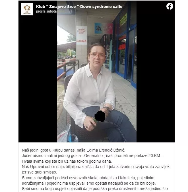 Tuzlanski kafić u kojem su zaposlene osobe s Downovim sindromom i ostalim vrstama invaliditeta blizu je zatvaranja s obzirom da je nažalost posjetitelja sve manje. O tome su danas obavijestili javnost iz Kluba "Zmajevo Srce" - Down syndrome caffea. "Naš jedini gost u Klubu danas, naša Edima Efendić Džinić. Jučer nismo imali ni jednog gosta. Generalno, naši prometi ne prelaze 20 KM. Hvala svima koji ste bili uz nas tokom godinu dana", naveli su.
